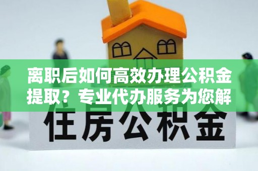 开封离职后如何高效办理公积金提取？专业代办服务为您解忧