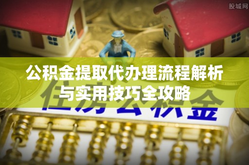 开封公积金提取代办理流程解析与实用技巧全攻略